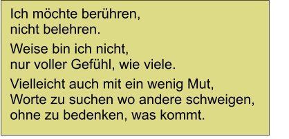 Ich m�chte ber�hren, nicht belehren. Weise bin ich nicht, nur voller Gef�hl, wie viele. Vielleicht auch mit ein wenig Mut, Worte zu suchen wo andere schweigen, ohne zu bedenken, was kommt.